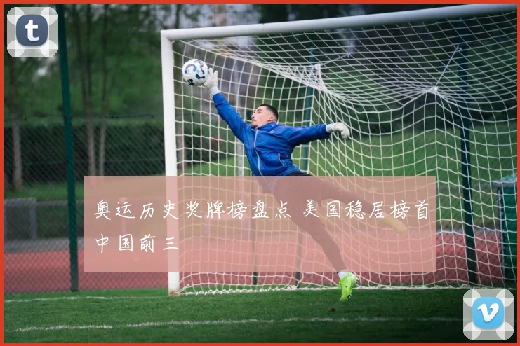 奥运历史奖牌榜盘点 美国稳居榜首中国前三