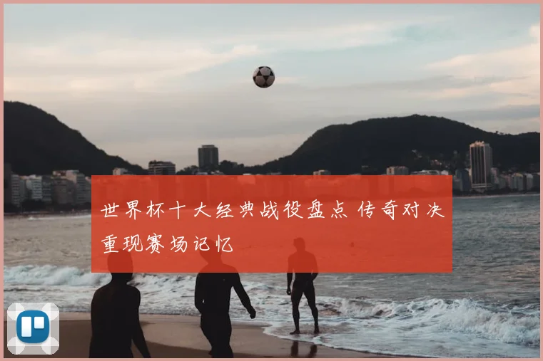世界杯十大经典战役盘点 传奇对决重现赛场记忆