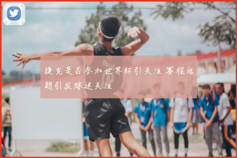 捷克是否参加世界杯引关注 赛程话题引发球迷关注