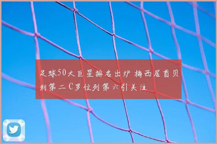 足球50大巨星排名出炉 梅西居首贝利第二 C罗位列第六引关注