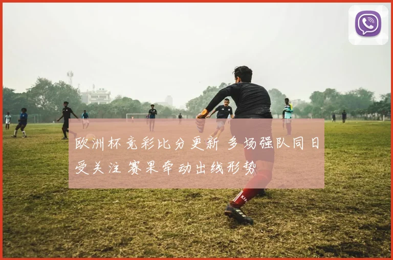 欧洲杯竞彩比分更新 多场强队同日受关注 赛果牵动出线形势