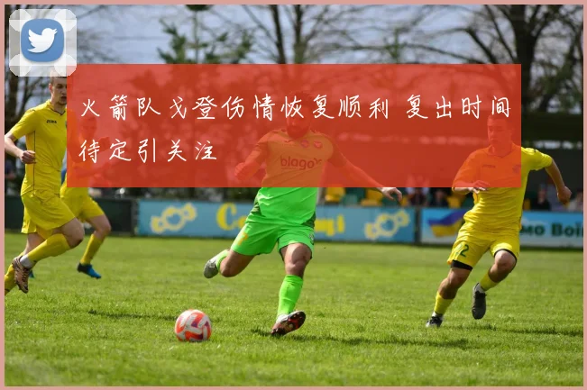 火箭队戈登伤情恢复顺利 复出时间待定引关注