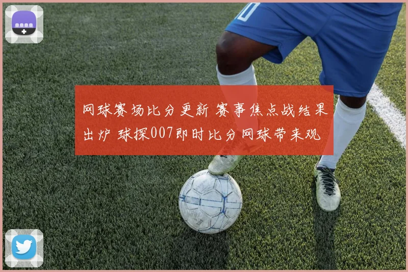 网球赛场比分更新 赛事焦点战结果出炉 球探007即时比分网球带来观赛参考