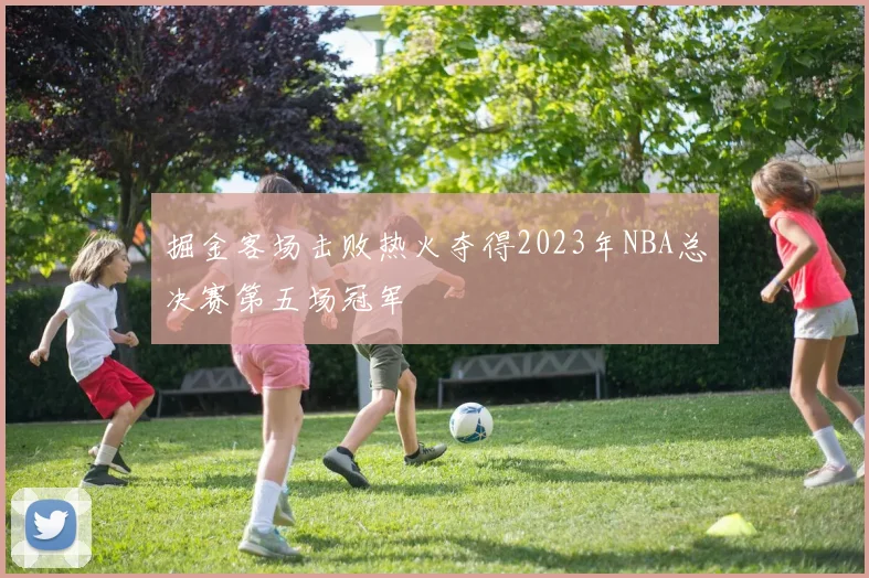 掘金客场击败热火夺得2023年NBA总决赛第五场冠军