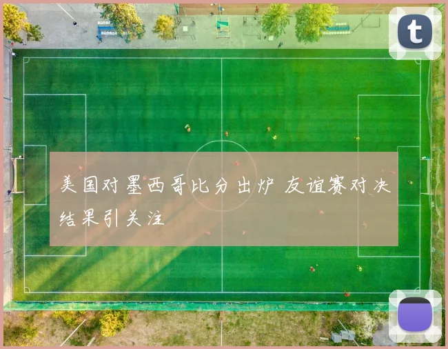 美国对墨西哥比分出炉 友谊赛对决结果引关注