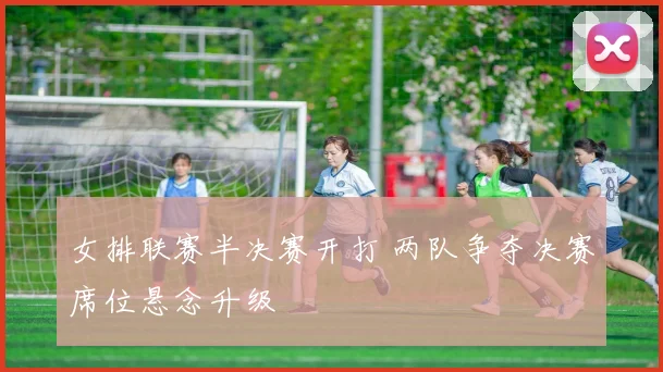女排联赛半决赛开打 两队争夺决赛席位悬念升级