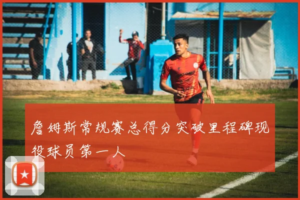 詹姆斯常规赛总得分突破里程碑现役球员第一人