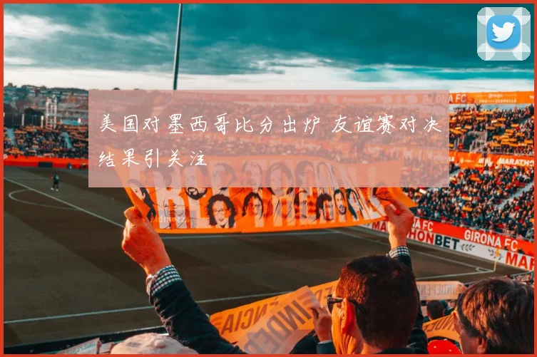 美国对墨西哥比分出炉 友谊赛对决结果引关注