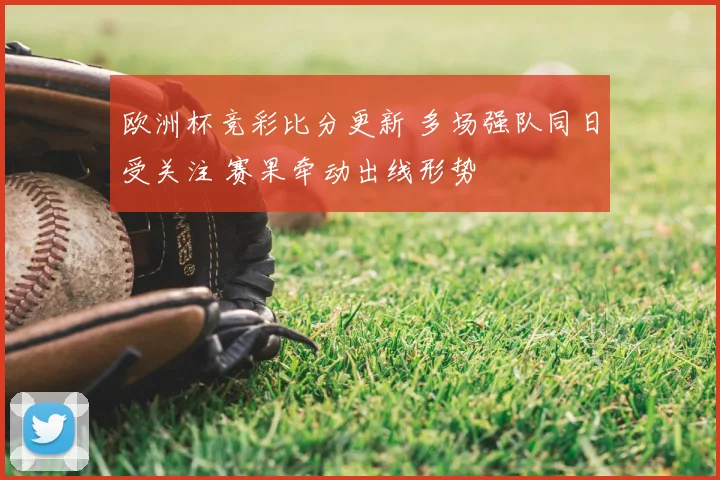 欧洲杯竞彩比分更新 多场强队同日受关注 赛果牵动出线形势