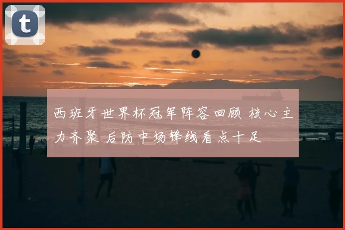 西班牙世界杯冠军阵容回顾 核心主力齐聚 后防中场锋线看点十足