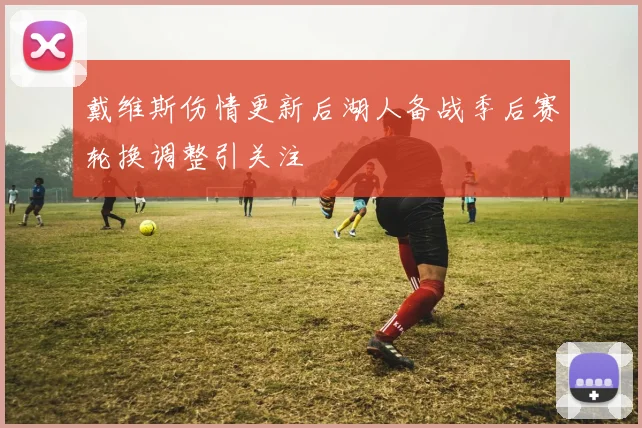 戴维斯伤情更新后湖人备战季后赛轮换调整引关注