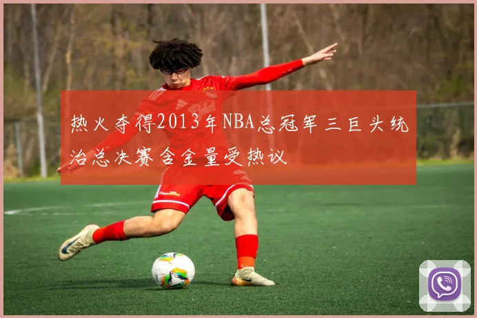 热火夺得2013年NBA总冠军三巨头统治总决赛含金量受热议